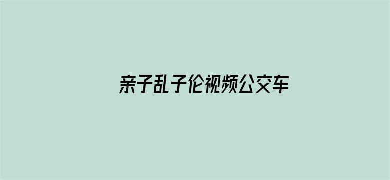 亲子乱子伦视频公交车上高潮电影封面图