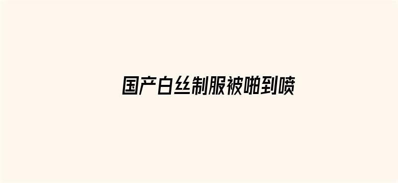 >国产白丝制服被啪到喷水视频横幅海报图